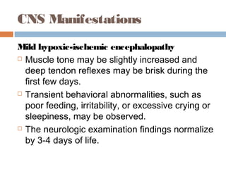 CNS Manifestations
Mild hypoxic-ischemic encephalopathy
 Muscle tone may be slightly increased and
deep tendon reflexes may be brisk during the
first few days.
 Transient behavioral abnormalities, such as
poor feeding, irritability, or excessive crying or
sleepiness, may be observed.
 The neurologic examination findings normalize
by 3-4 days of life.
 