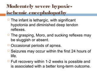 Moderately severe hypoxic-
ischemic encephalopathy
 The infant is lethargic, with significant
hypotonia and diminished deep tendon
reflexes.
 The grasping, Moro, and sucking reflexes may
be sluggish or absent.
 Occasional periods of apnea.
 Seizures may occur within the first 24 hours of
life.
 Full recovery within 1-2 weeks is possible and
is associated with a better long-term outcome.
 