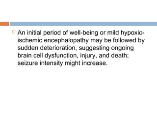  An initial period of well-being or mild hypoxic-
ischemic encephalopathy may be followed by
sudden deterioration, suggesting ongoing
brain cell dysfunction, injury, and death;
seizure intensity might increase.
 