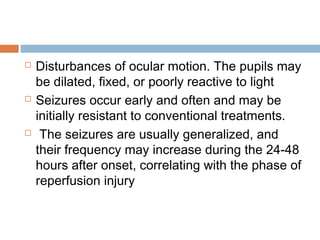  Disturbances of ocular motion. The pupils may
be dilated, fixed, or poorly reactive to light
 Seizures occur early and often and may be
initially resistant to conventional treatments.
 The seizures are usually generalized, and
their frequency may increase during the 24-48
hours after onset, correlating with the phase of
reperfusion injury
 