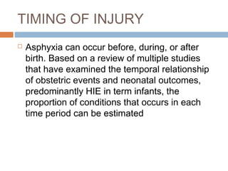 TIMING OF INJURY
 Asphyxia can occur before, during, or after
birth. Based on a review of multiple studies
that have examined the temporal relationship
of obstetric events and neonatal outcomes,
predominantly HIE in term infants, the
proportion of conditions that occurs in each
time period can be estimated
 