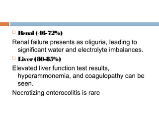  Renal (46-72%)
Renal failure presents as oliguria, leading to
significant water and electrolyte imbalances.
 Liver(80-85%)
Elevated liver function test results,
hyperammonemia, and coagulopathy can be
seen.
Necrotizing enterocolitis is rare
 