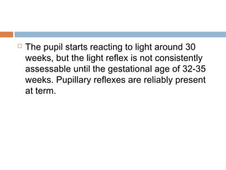  The pupil starts reacting to light around 30
weeks, but the light reflex is not consistently
assessable until the gestational age of 32-35
weeks. Pupillary reflexes are reliably present
at term.
 