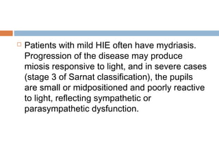  Patients with mild HIE often have mydriasis.
Progression of the disease may produce
miosis responsive to light, and in severe cases
(stage 3 of Sarnat classification), the pupils
are small or midpositioned and poorly reactive
to light, reflecting sympathetic or
parasympathetic dysfunction.
 