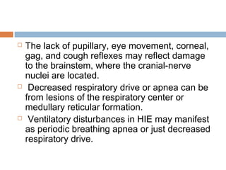  The lack of pupillary, eye movement, corneal,
gag, and cough reflexes may reflect damage
to the brainstem, where the cranial-nerve
nuclei are located.
 Decreased respiratory drive or apnea can be
from lesions of the respiratory center or
medullary reticular formation.
 Ventilatory disturbances in HIE may manifest
as periodic breathing apnea or just decreased
respiratory drive.
 