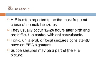 Se iz ure s
 HIE is often reported to be the most frequent
cause of neonatal seizures
 They usually occur 12-24 hours after birth and
are difficult to control with anticonvulsants.
 Tonic, unilateral, or focal seizures consistently
have an EEG signature.
 Subtle seizures may be a part of the HIE
picture
 