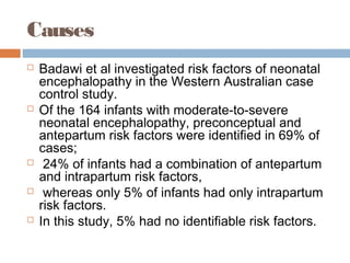 Causes
 Badawi et al investigated risk factors of neonatal
encephalopathy in the Western Australian case
control study.
 Of the 164 infants with moderate-to-severe
neonatal encephalopathy, preconceptual and
antepartum risk factors were identified in 69% of
cases;
 24% of infants had a combination of antepartum
and intrapartum risk factors,
 whereas only 5% of infants had only intrapartum
risk factors.
 In this study, 5% had no identifiable risk factors.
 