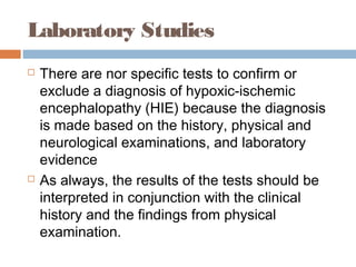 Laboratory Studies
 There are nor specific tests to confirm or
exclude a diagnosis of hypoxic-ischemic
encephalopathy (HIE) because the diagnosis
is made based on the history, physical and
neurological examinations, and laboratory
evidence
 As always, the results of the tests should be
interpreted in conjunction with the clinical
history and the findings from physical
examination.
 