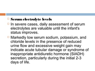  Serum electrolyte levels
 In severe cases, daily assessment of serum
electrolytes are valuable until the infant's
status improves.
 Markedly low serum sodium, potassium, and
chloride levels in the presence of reduced
urine flow and excessive weight gain may
indicate acute tubular damage or syndrome of
inappropriate antidiuretic hormone (SIADH)
secretion, particularly during the initial 2-3
days of life.
 