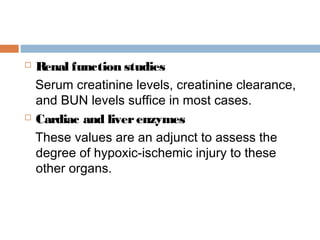  Renal function studies
Serum creatinine levels, creatinine clearance,
and BUN levels suffice in most cases.
 Cardiac and liverenzymes
These values are an adjunct to assess the
degree of hypoxic-ischemic injury to these
other organs.
 