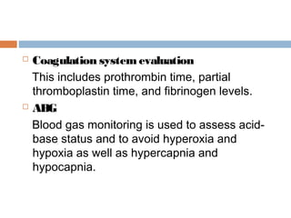  Coagulation system evaluation
This includes prothrombin time, partial
thromboplastin time, and fibrinogen levels.
 ABG
Blood gas monitoring is used to assess acid-
base status and to avoid hyperoxia and
hypoxia as well as hypercapnia and
hypocapnia.
 