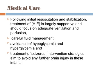 Medical Care
 Following initial resuscitation and stabilization,
treatment of (HIE) is largely supportive and
should focus on adequate ventilation and
perfusion,
 careful fluid management,
 avoidance of hypoglycemia and
hyperglycemia and
 treatment of seizures. Intervention strategies
aim to avoid any further brain injury in these
infants.
 