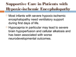 Supportive Care in Patients with
Hypoxic-ischemic Encephalopathy
 Most infants with severe hypoxic-ischemic
encephalopathy need ventilatory support
during first days of life.
 Hypocapnia in particular may lead to severe
brain hypoperfusion and cellular alkalosis and
has been associated with worse
neurodevelopmental outcomes.
 