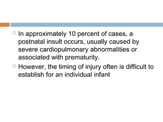  In approximately 10 percent of cases, a
postnatal insult occurs, usually caused by
severe cardiopulmonary abnormalities or
associated with prematurity.
 However, the timing of injury often is difficult to
establish for an individual infant
 