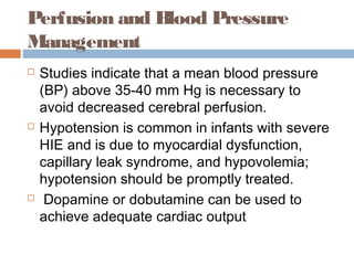 Perfusion and Blood Pressure
Management
 Studies indicate that a mean blood pressure
(BP) above 35-40 mm Hg is necessary to
avoid decreased cerebral perfusion.
 Hypotension is common in infants with severe
HIE and is due to myocardial dysfunction,
capillary leak syndrome, and hypovolemia;
hypotension should be promptly treated.
 Dopamine or dobutamine can be used to
achieve adequate cardiac output
 