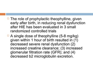  The role of prophylactic theophylline, given
early after birth, in reducing renal dysfunction
after HIE has been evaluated in 3 small
randomized controlled trials
 A single dose of theophylline (5-8 mg/kg)
given within 1 hour of birth resulted in (1)
decreased severe renal dysfunction (2)
increased creatine clearance; (3) increased
glomerular filtration rate (GFR); and (4)
decreased b2 microglobulin excretion.
 