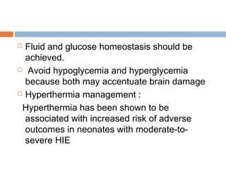  Fluid and glucose homeostasis should be
achieved.
 Avoid hypoglycemia and hyperglycemia
because both may accentuate brain damage
 Hyperthermia management :
Hyperthermia has been shown to be
associated with increased risk of adverse
outcomes in neonates with moderate-to-
severe HIE
 