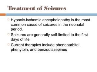 Treatment of Seizures
 Hypoxic-ischemic encephalopathy is the most
common cause of seizures in the neonatal
period.
 Seizures are generally self-limited to the first
days of life
 Current therapies include phenobarbital,
phenytoin, and benzodiazepines
 