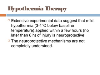 Hypothermia Therapy
 Extensive experimental data suggest that mild
hypothermia (3-4°C below baseline
temperature) applied within a few hours (no
later than 6 h) of injury is neuroprotective
 The neuroprotective mechanisms are not
completely understood.
 