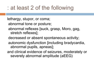 at least 2 of the following:
lethargy, stupor, or coma;
abnormal tone or posture;
abnormal reflexes [suck, grasp, Moro, gag,
stretch reflexes];
decreased or absent spontaneous activity;
autonomic dysfunction [including bradycardia,
abnormal pupils, apneas];
and clinical evidence of seizures, moderately or
severely abnormal amplitude (aEEG)
 
