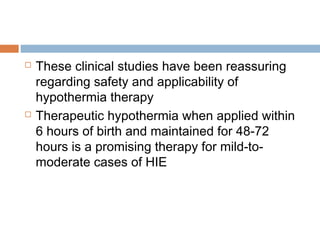  These clinical studies have been reassuring
regarding safety and applicability of
hypothermia therapy
 Therapeutic hypothermia when applied within
6 hours of birth and maintained for 48-72
hours is a promising therapy for mild-to-
moderate cases of HIE
 