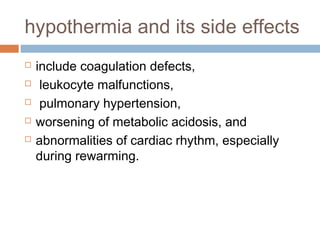 hypothermia and its side effects
 include coagulation defects,
 leukocyte malfunctions,
 pulmonary hypertension,
 worsening of metabolic acidosis, and
 abnormalities of cardiac rhythm, especially
during rewarming.
 