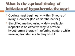 What is the optimal timing of
initiation of hypothermia therapy?
 Cooling must begin early, within 6 hours of
injury. However (the earlier the better )
 Simplified method using widely available
icepacks is an effective way to provide
hypothermia therapy in referring centers while
awaiting transfer to a tertiary NICU
 