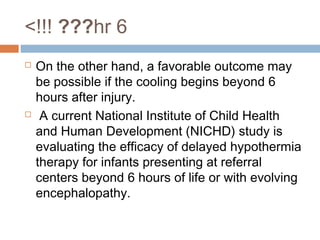 6hr???!!!>
 On the other hand, a favorable outcome may
be possible if the cooling begins beyond 6
hours after injury.
 A current National Institute of Child Health
and Human Development (NICHD) study is
evaluating the efficacy of delayed hypothermia
therapy for infants presenting at referral
centers beyond 6 hours of life or with evolving
encephalopathy.
 