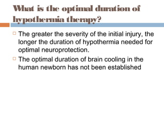What is the optimal duration of
hypothermia therapy?
 The greater the severity of the initial injury, the
longer the duration of hypothermia needed for
optimal neuroprotection.
 The optimal duration of brain cooling in the
human newborn has not been established
 