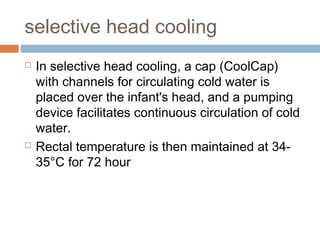selective head cooling
 In selective head cooling, a cap (CoolCap)
with channels for circulating cold water is
placed over the infant's head, and a pumping
device facilitates continuous circulation of cold
water.
 Rectal temperature is then maintained at 34-
35°C for 72 hour
 
