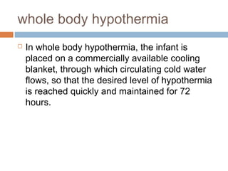 whole body hypothermia
 In whole body hypothermia, the infant is
placed on a commercially available cooling
blanket, through which circulating cold water
flows, so that the desired level of hypothermia
is reached quickly and maintained for 72
hours.
 