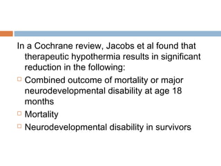 In a Cochrane review, Jacobs et al found that
therapeutic hypothermia results in significant
reduction in the following:
 Combined outcome of mortality or major
neurodevelopmental disability at age 18
months
 Mortality
 Neurodevelopmental disability in survivors
 