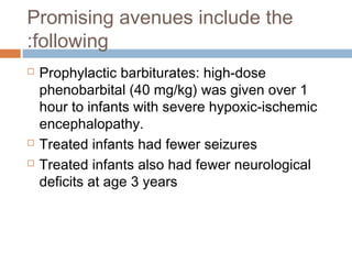 Promising avenues include the
following:
 Prophylactic barbiturates: high-dose
phenobarbital (40 mg/kg) was given over 1
hour to infants with severe hypoxic-ischemic
encephalopathy.
 Treated infants had fewer seizures
 Treated infants also had fewer neurological
deficits at age 3 years
 