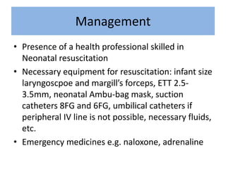 Management
• Presence of a health professional skilled in
Neonatal resuscitation
• Necessary equipment for resuscitation: infant size
laryngoscpoe and margill’s forceps, ETT 2.5-
3.5mm, neonatal Ambu-bag mask, suction
catheters 8FG and 6FG, umbilical catheters if
peripheral IV line is not possible, necessary fluids,
etc.
• Emergency medicines e.g. naloxone, adrenaline
 