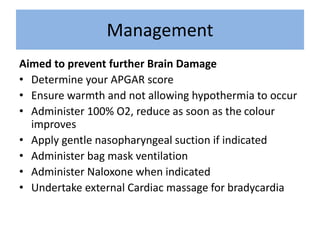 Management
Aimed to prevent further Brain Damage
• Determine your APGAR score
• Ensure warmth and not allowing hypothermia to occur
• Administer 100% O2, reduce as soon as the colour
improves
• Apply gentle nasopharyngeal suction if indicated
• Administer bag mask ventilation
• Administer Naloxone when indicated
• Undertake external Cardiac massage for bradycardia
 