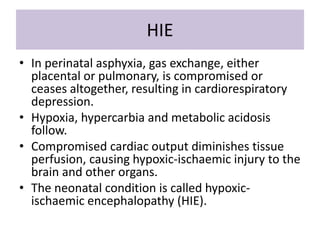 HIE
• In perinatal asphyxia, gas exchange, either
placental or pulmonary, is compromised or
ceases altogether, resulting in cardiorespiratory
depression.
• Hypoxia, hypercarbia and metabolic acidosis
follow.
• Compromised cardiac output diminishes tissue
perfusion, causing hypoxic-ischaemic injury to the
brain and other organs.
• The neonatal condition is called hypoxic-
ischaemic encephalopathy (HIE).
 