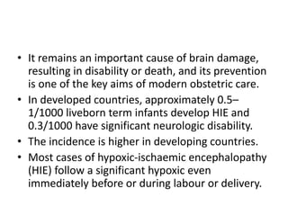 • It remains an important cause of brain damage,
resulting in disability or death, and its prevention
is one of the key aims of modern obstetric care.
• In developed countries, approximately 0.5–
1/1000 liveborn term infants develop HIE and
0.3/1000 have significant neurologic disability.
• The incidence is higher in developing countries.
• Most cases of hypoxic-ischaemic encephalopathy
(HIE) follow a significant hypoxic even
immediately before or during labour or delivery.
 