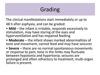 Grading
The clinical manifestations start immediately or up to
48 h after asphyxia, and can be graded:
• Mild – the infant is irritable, responds excessively to
stimulation, may have staring of the eyes and
hyperventilation and has impaired feeding
• Moderate – the infant shows marked abnormalities of
tone and movement, cannot feed and may have seizures
• Severe – there are no normal spontaneous movements
or response to pain; tone in the limbs may fluctuate
between hypotonia and hypertonia; seizures are
prolonged and often refractory to treatment; multi-organ
failure is present.
 