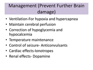 Management (Prevent Further Brain
damage)
• Ventilation-For hypoxia and hypercapnea
• Maintain cerebral perfusion
• Correction of hypoglycemia and
hypocalcemia
• Temperature maintenance
• Control of seizure- Anticonvulsants
• Cardiac effects-Ionotropes
• Renal effects- Dopamine
 