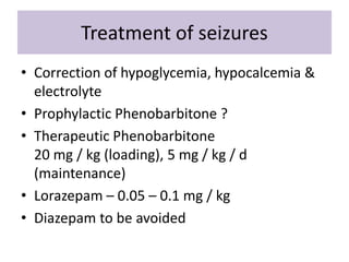 Treatment of seizures
• Correction of hypoglycemia, hypocalcemia &
electrolyte
• Prophylactic Phenobarbitone ?
• Therapeutic Phenobarbitone
20 mg / kg (loading), 5 mg / kg / d
(maintenance)
• Lorazepam – 0.05 – 0.1 mg / kg
• Diazepam to be avoided
 