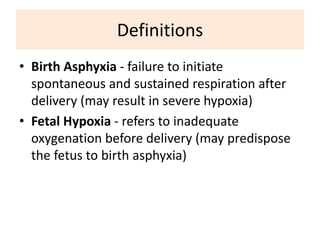 Definitions
• Birth Asphyxia - failure to initiate
spontaneous and sustained respiration after
delivery (may result in severe hypoxia)
• Fetal Hypoxia - refers to inadequate
oxygenation before delivery (may predispose
the fetus to birth asphyxia)
 
