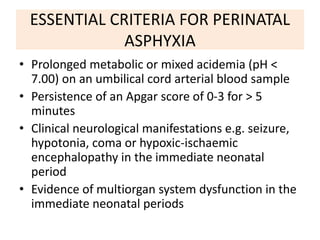 ESSENTIAL CRITERIA FOR PERINATAL
ASPHYXIA
• Prolonged metabolic or mixed acidemia (pH <
7.00) on an umbilical cord arterial blood sample
• Persistence of an Apgar score of 0-3 for > 5
minutes
• Clinical neurological manifestations e.g. seizure,
hypotonia, coma or hypoxic-ischaemic
encephalopathy in the immediate neonatal
period
• Evidence of multiorgan system dysfunction in the
immediate neonatal periods
 