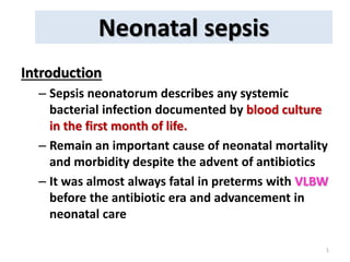 Neonatal sepsis
1
Introduction
– Sepsis neonatorum describes any systemic
bacterial infection documented by blood culture
in the first month of life.
– Remain an important cause of neonatal mortality
and morbidity despite the advent of antibiotics
– It was almost always fatal in preterms with VLBW
before the antibiotic era and advancement in
neonatal care
 