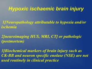 Hypoxic ischaemic brain injury
1]Neuropathology attributable to hypoxia and/or
ischemia
2]neuroimaging HUS, MRI, CT] or pathologic
(postmortem)
3]Biochemical markers of brain injury such as
CK-BB and neuron specific enolase (NSE) are not
used routinely in clinical practice
 