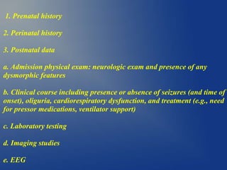 1. Prenatal history
2. Perinatal history
3. Postnatal data
a. Admission physical exam: neurologic exam and presence of any
dysmorphic features
b. Clinical course including presence or absence of seizures (and time of
onset), oliguria, cardiorespiratory dysfunction, and treatment (e.g., need
for pressor medications, ventilator support)
c. Laboratory testing
d. Imaging studies
e. EEG
 