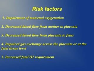 Risk factors
1. Impairment of maternal oxygenation
2. Decreased blood flow from mother to placenta
3. Decreased blood flow from placenta to fetus
4. Impaired gas exchange across the placenta or at the
fetal tissue level
5. Increased fetal O2 requirement
 