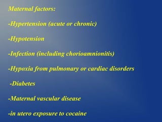 Maternal factors:
-Hypertension (acute or chronic)
-Hypotension
-Infection (including chorioamnionitis)
-Hypoxia from pulmonary or cardiac disorders
-Diabetes
-Maternal vascular disease
-in utero exposure to cocaine
 