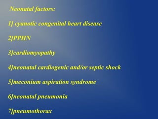 Neonatal factors:
1] cyanotic congenital heart disease
2]PPHN
3]cardiomyopathy
4]neonatal cardiogenic and/or septic shock
5]meconium aspiration syndrome
6]neonatal pneumonia
7]pneumothorax
 