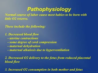Pathophysiology
Normal course of labor cause most babies to be born with
little O2 reserve.
These include the following:
1. Decreased blood flow
- uterine contractions
- some degree of cord compression
- maternal dehydration
- maternal alkalosis due to hyperventilation
2. Decreased O2 delivery to the fetus from reduced placental
blood flow
3. Increased O2 consumption in both mother and fetus
 
