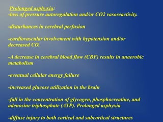 Prolonged asphyxia:
-loss of pressure autoregulation and/or CO2 vasoreactivity.
-disturbances in cerebral perfusion
-cardiovascular involvement with hypotension and/or
decreased CO.
-A decrease in cerebral blood flow (CBF) results in anaerobic
metabolism
-eventual cellular energy failure
-increased glucose utilization in the brain
-fall in the concentration of glycogen, phosphocreatine, and
adenosine triphosphate (ATP). Prolonged asphyxia
-diffuse injury to both cortical and subcortical structures
 